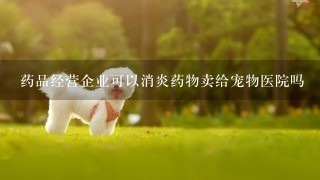 药品经营企业可以消炎药物卖给宠物医院吗