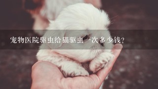 宠物医院驱虫给猫驱虫1次多少钱？